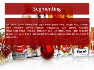 Segmenting
Teh Botol Sosro mempunyai segmentasi pasar yang sangat luas, Mereka
ingin menarik semua lapisan masyarakat dan semua kalangan
masyarakat untuk menjadi costumer dari Teh Botol. Mulai dari kalangan
bawah, Teh Botol Sosro juga sangat diminati sampai ke kalangan eksekutif di
Indonesia.
 