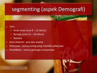 segmenting (aspek Demografi)
o Usia :
• Anak-anak (usia 9 – 12 tahun)
• Remaja (usia 13 – 18 tahun)
• Dewasa
o Jenis Kelamin : pria dan wanita
o Pekerjaan : semua orang yang memiliki pekerjaan
o Pendidikan : semua golongan masyarakat
 