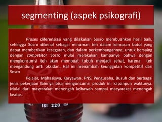 segmenting (aspek psikografi)
Proses diferensiasi yang dilakukan Sosro membuahkan hasil baik,
sehingga Sosro dikenal sebagai minuman teh dalam kemasan botol yang
dapat memberikan kesegaran, dan dalam perkembangannya, untuk bersaing
dengan competitor Sosro mulai melakukan kampanye bahwa dengan
mengkonsumsi teh akan membuat tubuh menjadi sehat, karena teh
mengandung anti oksidan. Hal ini menambah keunggulan kompetitif dari
Sosro
Pelajar, Mahasiswa, Karyawan, PNS, Pengusaha, Buruh dan berbagai
jenis pekerjaan lainnya bisa mengonsumsi produk ini kapanpun waktunya.
Mulai dari masyarakat menengah kebawah sampai masyarakat menengah
keatas.
 