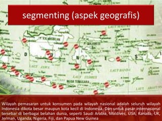 segmenting (aspek geografis)
Wilayah pemasaran untuk konsumen pada wilayah nasional adalah seluruh wilayah
Indonesia dikota besar maupun kota kecil di Indonesia. Dan untuk pasar internasional
tersebar di berbagai belahan dunia, seperti Saudi Arabia, Maldives, USA, Kanada, UK,
Jerman, Uganda, Nigeria, Fiji, dan Papua New Guinea
 