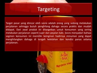 Targeting
Target pasar yang diincar oleh sosro adalah orang yang sedang melakukan
perjalanan sehingga butuh penghilang dahaga secara praktis dan mudah
didapat. Dari awal produk ini ditargetkan untuk konsumen yang sering
melakukan perjalanan seperti supir dan pejalan kaki. Sosro menyadari bahwa
segmen konsumen ini memiliki keinginan hadirnya minuman yang dapat
menghilangkan dahaga di tengah kelelahan dan kondisi panas selama
perjalanan.
 