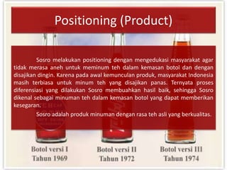 Positioning (Product)
Sosro melakukan positioning dengan mengedukasi masyarakat agar
tidak merasa aneh untuk meminum teh dalam kemasan botol dan dengan
disajikan dingin. Karena pada awal kemunculan produk, masyarakat Indonesia
masih terbiasa untuk minum teh yang disajikan panas. Ternyata proses
diferensiasi yang dilakukan Sosro membuahkan hasil baik, sehingga Sosro
dikenal sebagai minuman teh dalam kemasan botol yang dapat memberikan
kesegaran.
Sosro adalah produk minuman dengan rasa teh asli yang berkualitas.
 