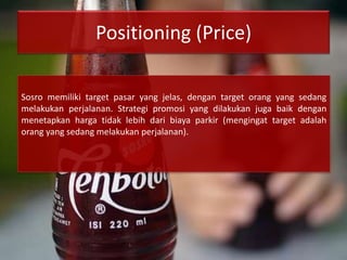 Positioning (Price)
Sosro memiliki target pasar yang jelas, dengan target orang yang sedang
melakukan perjalanan. Strategi promosi yang dilakukan juga baik dengan
menetapkan harga tidak lebih dari biaya parkir (mengingat target adalah
orang yang sedang melakukan perjalanan).
 