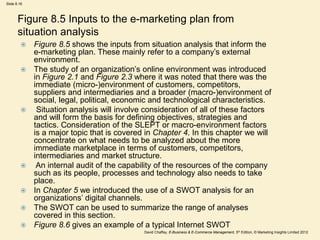 Slide 8.16
David Chaffey, E-Business & E-Commerce Management, 5th Edition, © Marketing Insights Limited 2012
Figure 8.5 Inputs to the e-marketing plan from
situation analysis
 Figure 8.5 shows the inputs from situation analysis that inform the
e-marketing plan. These mainly refer to a company’s external
environment.
 The study of an organization’s online environment was introduced
in Figure 2.1 and Figure 2.3 where it was noted that there was the
immediate (micro-)environment of customers, competitors,
suppliers and intermediaries and a broader (macro-)environment of
social, legal, political, economic and technological characteristics.
 Situation analysis will involve consideration of all of these factors
and will form the basis for defining objectives, strategies and
tactics. Consideration of the SLEPT or macro-environment factors
is a major topic that is covered in Chapter 4. In this chapter we will
concentrate on what needs to be analyzed about the more
immediate marketplace in terms of customers, competitors,
intermediaries and market structure.
 An internal audit of the capability of the resources of the company
such as its people, processes and technology also needs to take
place.
 In Chapter 5 we introduced the use of a SWOT analysis for an
organizations’ digital channels.
 The SWOT can be used to summarize the range of analyses
covered in this section.
 Figure 8.6 gives an example of a typical Internet SWOT
 