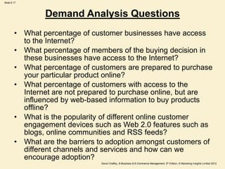 Slide 8.17
David Chaffey, E-Business & E-Commerce Management, 5th Edition, © Marketing Insights Limited 2012
Demand Analysis Questions
• What percentage of customer businesses have access
to the Internet?
• What percentage of members of the buying decision in
these businesses have access to the Internet?
• What percentage of customers are prepared to purchase
your particular product online?
• What percentage of customers with access to the
Internet are not prepared to purchase online, but are
influenced by web-based information to buy products
offline?
• What is the popularity of different online customer
engagement devices such as Web 2.0 features such as
blogs, online communities and RSS feeds?
• What are the barriers to adoption amongst customers of
different channels and services and how can we
encourage adoption?
 