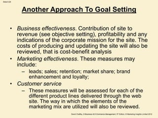 Slide 8.29
David Chaffey, E-Business & E-Commerce Management, 5th Edition, © Marketing Insights Limited 2012
Another Approach To Goal Setting
• Business effectiveness. Contribution of site to
revenue (see objective setting), profitability and any
indications of the corporate mission for the site. The
costs of producing and updating the site will also be
reviewed, that is cost-benefit analysis
• Marketing effectiveness. These measures may
include:
– leads; sales; retention; market share; brand
enhancement and loyalty;
• Customer service
– These measures will be assessed for each of the
different product lines delivered through the web
site. The way in which the elements of the
marketing mix are utilized will also be reviewed.
 