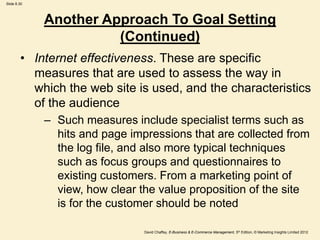 Slide 8.30
David Chaffey, E-Business & E-Commerce Management, 5th Edition, © Marketing Insights Limited 2012
Another Approach To Goal Setting
(Continued)
• Internet effectiveness. These are specific
measures that are used to assess the way in
which the web site is used, and the characteristics
of the audience
– Such measures include specialist terms such as
hits and page impressions that are collected from
the log file, and also more typical techniques
such as focus groups and questionnaires to
existing customers. From a marketing point of
view, how clear the value proposition of the site
is for the customer should be noted
 