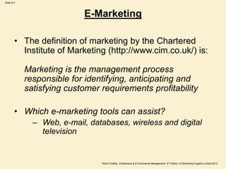 Slide 8.4
David Chaffey, E-Business & E-Commerce Management, 5th Edition, © Marketing Insights Limited 2012
E-Marketing
• The definition of marketing by the Chartered
Institute of Marketing (http://www.cim.co.uk/) is:
Marketing is the management process
responsible for identifying, anticipating and
satisfying customer requirements profitability
• Which e-marketing tools can assist?
– Web, e-mail, databases, wireless and digital
television
 