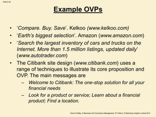Slide 8.42
David Chaffey, E-Business & E-Commerce Management, 5th Edition, © Marketing Insights Limited 2012
Example OVPs
• ‘Compare. Buy. Save’. Kelkoo (www.kelkoo.com)
• ‘Earth’s biggest selection’. Amazon (www.amazon.com)
• ‘Search the largest inventory of cars and trucks on the
Internet. More than 1.5 million listings, updated daily’
(www.autotrader.com)
• The Citibank site design (www.citibank.com) uses a
range of techniques to illustrate its core proposition and
OVP. The main messages are
– Welcome to Citibank: The one-stop solution for all your
financial needs
– Look for a product or service; Learn about a financial
product; Find a location.
 