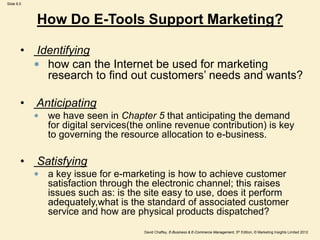 Slide 8.5
David Chaffey, E-Business & E-Commerce Management, 5th Edition, © Marketing Insights Limited 2012
How Do E-Tools Support Marketing?
• Identifying
 how can the Internet be used for marketing
research to find out customers’ needs and wants?
• Anticipating
 we have seen in Chapter 5 that anticipating the demand
for digital services(the online revenue contribution) is key
to governing the resource allocation to e-business.
• Satisfying
 a key issue for e-marketing is how to achieve customer
satisfaction through the electronic channel; this raises
issues such as: is the site easy to use, does it perform
adequately,what is the standard of associated customer
service and how are physical products dispatched?
 