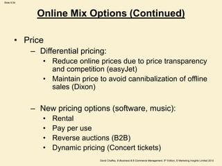Slide 8.54
David Chaffey, E-Business & E-Commerce Management, 5th Edition, © Marketing Insights Limited 2012
• Price
– Differential pricing:
• Reduce online prices due to price transparency
and competition (easyJet)
• Maintain price to avoid cannibalization of offline
sales (Dixon)
– New pricing options (software, music):
• Rental
• Pay per use
• Reverse auctions (B2B)
• Dynamic pricing (Concert tickets)
Online Mix Options (Continued)
 