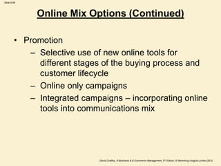 Slide 8.56
David Chaffey, E-Business & E-Commerce Management, 5th Edition, © Marketing Insights Limited 2012
• Promotion
– Selective use of new online tools for
different stages of the buying process and
customer lifecycle
– Online only campaigns
– Integrated campaigns – incorporating online
tools into communications mix
Online Mix Options (Continued)
 