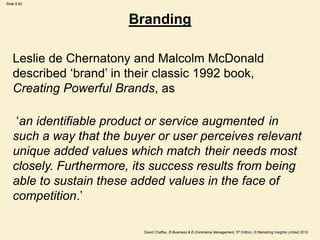 Slide 8.60
David Chaffey, E-Business & E-Commerce Management, 5th Edition, © Marketing Insights Limited 2012
Branding
Leslie de Chernatony and Malcolm McDonald
described ‘brand’ in their classic 1992 book,
Creating Powerful Brands, as
‘an identifiable product or service augmented in
such a way that the buyer or user perceives relevant
unique added values which match their needs most
closely. Furthermore, its success results from being
able to sustain these added values in the face of
competition.’
 