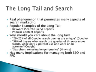 

Real phenomenon that permeates many aspects of
search marketing
Popular Examples of the Long Tail:



Why should you care about the long tail?



Has many implications for managing both SEO and
PPC



◦ Keyword (Search Query) Reports
◦ Popular Content Reports

◦ “20-25% of all Google search queries are unique” (Google)
◦ “56% of buyers who search use queries of three or more
words, while only 7 percent use one word or an
acronym”(Google)
◦ “Searchers are using longer queries” (Hitwise)

 