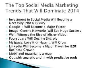 









Investment in Social Media Will Become a
Necessity, Not a Luxury
Google + Will Become a Major Factor
Image-Centric Networks Will See Huge Success
We’ll Witness the Rise of Micro-Video
Foursquare Will Decline Sharply
MySpace, Love it or Hate it, Will Grow
LinkedIn Will Become a Major Player for B2B
Business Growth
Mobilized material is a must
Out with analytic and in with predictive tools

 