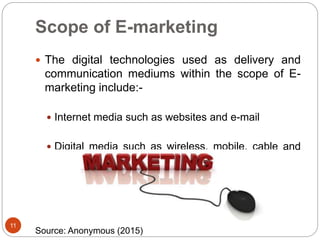 Scope of E-marketing
 The digital technologies used as delivery and
communication mediums within the scope of E-
marketing include:-
 Internet media such as websites and e-mail
 Digital media such as wireless, mobile, cable and
satellite.
11
Source: Anonymous (2015)
 