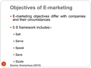 Objectives of E-marketing
 E-marketing objectives differ with companies
and their circumstances
 5 S framework includes:-
 Sell
 Serve
 Speak
 Save
 Sizzle
12
Source: Anonymous (2015)
 