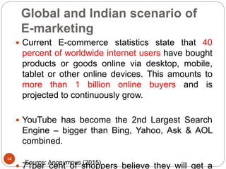 Global and Indian scenario of
E-marketing
 Current E-commerce statistics state that 40
percent of worldwide internet users have bought
products or goods online via desktop, mobile,
tablet or other online devices. This amounts to
more than 1 billion online buyers and is
projected to continuously grow.
 YouTube has become the 2nd Largest Search
Engine – bigger than Bing, Yahoo, Ask & AOL
combined.
 71per cent of shoppers believe they will get a
14
Source: Anonymous (2015)
 