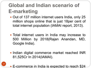  Out of 137 million internet users India, only 25
million shops online that is just 18per cent of
total internet population (IAMAI report, 2013).
 Total internet users in India may increase to
500 Million by 2018(Rajan Anandan, MD,
Google India).
 Indian digital commerce market reached INR
81,525Cr In 2014(IAMAI).
 E-commerce in India is expected to reach $24
17
Global and Indian scenario of
E-marketing
 