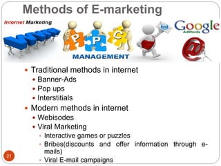Methods of E-marketing
 Traditional methods in internet
 Banner-Ads
 Pop ups
 Interstitials
 Modern methods in internet
 Webisodes
 Viral Marketing
 Interactive games or puzzles
 Bribes(discounts and offer information through e-
mails)
 Viral E-mail campaigns
21
 