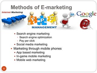 Methods of E-marketing
22
 Search engine marketing
 Search engine optimization
 Pay per click
 Social media marketing
 Marketing through mobile phones
 App based marketing
 In-game mobile marketing
 Mobile web marketing
 