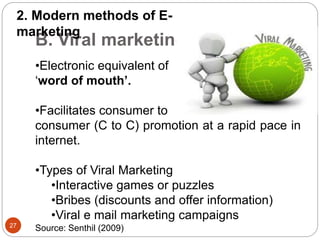 B. Viral marketing
•Electronic equivalent of
‘word of mouth’.
•Facilitates consumer to
consumer (C to C) promotion at a rapid pace in
internet.
•Types of Viral Marketing
•Interactive games or puzzles
•Bribes (discounts and offer information)
•Viral e mail marketing campaigns
2. Modern methods of E-
marketing
27
Source: Senthil (2009)
 
