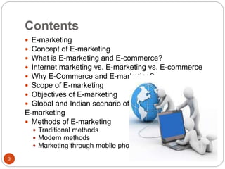 Contents
3
 E-marketing
 Concept of E-marketing
 What is E-marketing and E-commerce?
 Internet marketing vs. E-marketing vs. E-commerce
 Why E-Commerce and E-marketing?
 Scope of E-marketing
 Objectives of E-marketing
 Global and Indian scenario of
E-marketing
 Methods of E-marketing
 Traditional methods
 Modern methods
 Marketing through mobile phone
 
