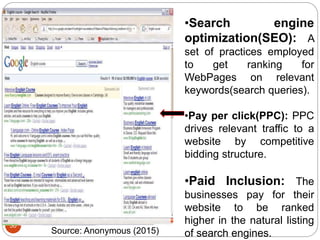 30
•Search engine
optimization(SEO): A
set of practices employed
to get ranking for
WebPages on relevant
keywords(search queries).
•Pay per click(PPC): PPC
drives relevant traffic to a
website by competitive
bidding structure.
•Paid Inclusion: The
businesses pay for their
website to be ranked
higher in the natural listing
of search engines.Source: Anonymous (2015)
 
