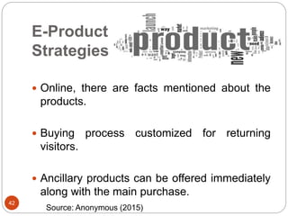 E-Product
Strategies
42
 Online, there are facts mentioned about the
products.
 Buying process customized for returning
visitors.
 Ancillary products can be offered immediately
along with the main purchase.
Source: Anonymous (2015)
 