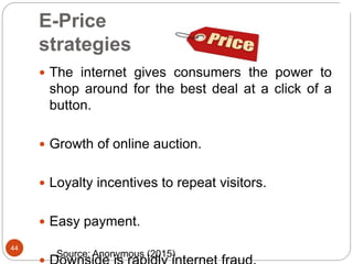 44
E-Price
strategies
 The internet gives consumers the power to
shop around for the best deal at a click of a
button.
 Growth of online auction.
 Loyalty incentives to repeat visitors.
 Easy payment.
Source: Anonymous (2015)
 