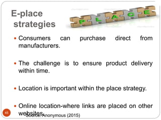 E-place
strategies
45
 Consumers can purchase direct from
manufacturers.
 The challenge is to ensure product delivery
within time.
 Location is important within the place strategy.
 Online location-where links are placed on other
websites.Source: Anonymous (2015)
 