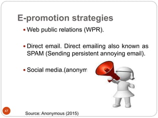 E-promotion strategies
47
 Web public relations (WPR).
 Direct email. Direct emailing also known as
SPAM (Sending persistent annoying email).
 Social media.(anonymous)
Source: Anonymous (2015)
 