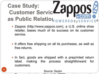 Case Study:
Customer Service
as Public Relations
58
 Zappos (http://www.zappos.com), a U.S. online shoe
retailer, bases much of its success on its customer
service.
 It offers free shipping on all its purchases, as well as
free returns.
 In fact, goods are shipped with a preprinted return
label, making the process straightforward for
customers.
Source: Saylor
 