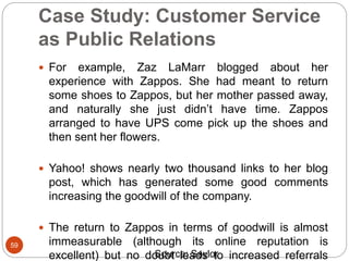 Case Study: Customer Service
as Public Relations
59
 For example, Zaz LaMarr blogged about her
experience with Zappos. She had meant to return
some shoes to Zappos, but her mother passed away,
and naturally she just didn’t have time. Zappos
arranged to have UPS come pick up the shoes and
then sent her flowers.
 Yahoo! shows nearly two thousand links to her blog
post, which has generated some good comments
increasing the goodwill of the company.
 The return to Zappos in terms of goodwill is almost
immeasurable (although its online reputation is
excellent) but no doubt leads to increased referralsSource: Saylor
 