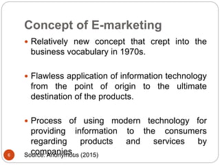 Concept of E-marketing
 Relatively new concept that crept into the
business vocabulary in 1970s.
 Flawless application of information technology
from the point of origin to the ultimate
destination of the products.
 Process of using modern technology for
providing information to the consumers
regarding products and services by
companies.6 Source: Anonymous (2015)
 