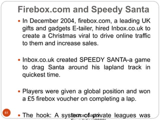 Firebox.com and Speedy Santa
61
 In December 2004, firebox.com, a leading UK
gifts and gadgets E-tailer, hired Inbox.co.uk to
create a Christmas viral to drive online traffic
to them and increase sales.
 Inbox.co.uk created SPEEDY SANTA-a game
to drag Santa around his lapland track in
quickest time.
 Players were given a global position and won
a £5 firebox voucher on completing a lap.
 The hook: A system of private leagues wasSource: Saylor
 