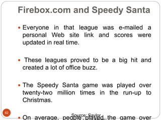 Firebox.com and Speedy Santa
62
 Everyone in that league was e-mailed a
personal Web site link and scores were
updated in real time.
 These leagues proved to be a big hit and
created a lot of office buzz.
 The Speedy Santa game was played over
twenty-two million times in the run-up to
Christmas.
 On average, people played the game overSource: Saylor
 
