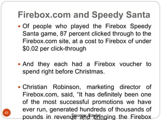 Firebox.com and Speedy Santa
63
 Of people who played the Firebox Speedy
Santa game, 87 percent clicked through to the
Firebox.com site, at a cost to Firebox of under
$0.02 per click-through
 And they each had a Firebox voucher to
spend right before Christmas.
 Christian Robinson, marketing director of
Firebox.com, said, “It has definitely been one
of the most successful promotions we have
ever run, generated hundreds of thousands of
pounds in revenue and bringing the FireboxSource: Saylor
 