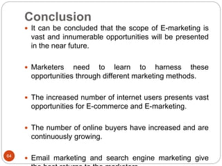 Conclusion
64
 It can be concluded that the scope of E-marketing is
vast and innumerable opportunities will be presented
in the near future.
 Marketers need to learn to harness these
opportunities through different marketing methods.
 The increased number of internet users presents vast
opportunities for E-commerce and E-marketing.
 The number of online buyers have increased and are
continuously growing.
 Email marketing and search engine marketing give
 