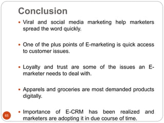 Conclusion
65
 Viral and social media marketing help marketers
spread the word quickly.
 One of the plus points of E-marketing is quick access
to customer issues.
 Loyalty and trust are some of the issues an E-
marketer needs to deal with.
 Apparels and groceries are most demanded products
digitally.
 Importance of E-CRM has been realized and
marketers are adopting it in due course of time.
 