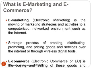 What is E-Marketing and E-
Commerce?
 E-marketing (Electronic Marketing) is the
moving of marketing strategies and activities to a
computerized, networked environment such as
the internet.
 Strategic process of creating, distributing,
promoting, and pricing goods and services over
the internet or through wireless digital tools.
 E-commerce (Electronic Commerce or EC) is
the buying and selling of these goods and
7
Source: Anonymous (2015)
 