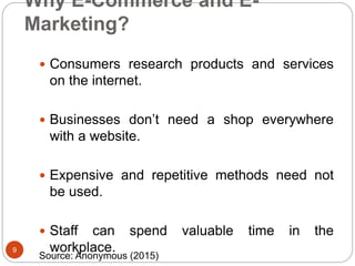 Why E-Commerce and E-
Marketing?
 Consumers research products and services
on the internet.
 Businesses don’t need a shop everywhere
with a website.
 Expensive and repetitive methods need not
be used.
 Staff can spend valuable time in the
workplace.9
Source: Anonymous (2015)
 