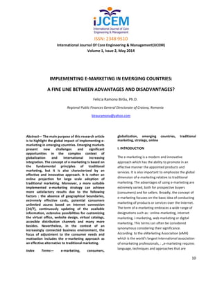 ISSN: 2348 9510
International Journal Of Core Engineering & Management(IJCEM)
Volume 1, Issue 2, May 2014
10
IMPLEMENTING E-MARKETING IN EMERGING COUNTRIES:
A FINE LINE BETWEEN ADVANTAGES AND DISADVANTAGES?
Felicia Ramona Birău, Ph.D.
Regional Public Finances General Directorate of Craiova, Romania
birauramona@yahoo.com
Abstract— The main purpose of this research article
is to highlight the global impact of implementing e-
marketing in emerging countries. Emerging markets
present new challenges and significant
opportunities in the complex context of
globalization and international increasing
integration. The concept of e-marketing is based on
the fundamental principles of traditional
marketing, but it is also characterized by an
effective and innovative approach. It is rather an
online projection for large scale adoption of
traditional marketing. Moreover, a more suitable
implemented e-marketing strategy can achieve
more satisfactory results due to the following
factors : the absence of geographical boundaries,
extremely effective costs, potential consumers
unlimited access based on internet connection
(24/7), continuously updating of the available
information, extensive possibilities for customizing
the virtual office, website design, virtual catalogs,
accesible distribution channels and many more
besides. Nevertheless, in the context of an
increasingly connected business environment, the
focus of adjustment to the consumer needs and
motivation includes the e-marketing approach as
an effective alternative to traditional marketing.
Index Terms— e-marketing, consumers,
globalization, emerging countries, traditional
marketing, strategy, online
I. INTRODUCTION
The e-marketing is a modern and innovative
approach which has the ability to promote in an
effective manner the appointed products and
services. It is also important to emphasize the global
dimension of e-marketing relative to traditional
marketing. The advantages of using e-marketing are
extremely varied, both for prospective buyers
(consumers) and for sellers. Broadly, the concept of
e-marketing focuses on the basic idea of conducting
marketing of products or services over the Internet.
The term of e-marketing embraces a wide range of
designations such as : online-marketing, internet
marketing, i-marketing, web marketing or digital
marketing. This terms can often be considered
synonymous considering their significance.
According to the eMarketing Association (eMA)
which is the world's largest international association
of emarketing professionals, : „e-marketing requires
language, techniques and approaches that are
 