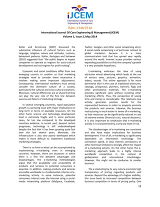 ISSN: 2348 9510
International Journal Of Core Engineering & Management(IJCEM)
Volume 1, Issue 2, May 2014
12
Kotler and Armstrong (2007) discussed the
substantial influence of cultural factors such as
language, religions, values and attitudes, customs,
behavioral patterns. Kotler, Kartajaya and Setiawan
(2010) suggested that “the public begins to expect
companies to operate as engines for socio-cultural
development and not engines for profit making”.
Economic and social conditions differ from one
emerging country to another so that marketing
strategies need to consider these issuessince it
involves making some important adjustments.
Consequently, international marketers must strictly
consider the dominant culture of a society,
particularly the cultural and cross-cultural variations.
Moreover, cultural differences are so sharp that they
can play the very role of the fine line between
success and failure of marketing strategy.
In several emerging countries, rapid population
growth is a pressing issue with major implications on
long term in terms of available resources. On the
other hand, science and technology development
level is extremely fragile and in some particular
cases, far too low compared to the developed
countries evidence. In recent past, beyond certain
progresses, technology is still underdeveloped
despite the fact that it has been growing quite fast
over the last several years. Moreover, the
infrastructure is also very poorly developed which
makes it more difficult to implement traditional
marketing strategies.
There is no limit to what can be accomplished by
implementing e-marketing even in emerging
countries. However, there are situations in which
there is a fine line between advantages and
disadvantages. The e-marketing methodologies
argue that the availability and accessibility of
products and services to potential consumers is
essential. In addition, making products and services
accessible worldwide is a fundamental criterion of e-
marketing activity. In some instances, potential
consumers interact over the Internet using a social-
media networking platform (MySpace, Facebook,
Twitter, Google+ and other social networking sites).
A social-media networking is of particular interest to
global marketers because it is a mass
communication tool that has spread very rapidly
around the world. Internet access provides various
expanding possibilities so that the company's growth
is a very probable hypothesis.
E-marketing embraces the idea of using
attractive virtual advertising which leads to the use
of various texts, pictures, graphics, animation,
videos, sounds. This online approach is far more
permissive than in the case of traditional brochures,
catalogs, prospectus, planners, banners, flags and
other promotional materials. The e-marketing
provides significant sales without involving other
marketing efforts. Thus, the perspective of saving
time and money is considerable. This relatively new
activity generates positive results for the
represented business in order to properly promote
the products and services. Likewise, the business
restructuring is much easier in terms of e-marketing,
so that resources can be significantly reduced in case
of extreme events (financial crisis, natural disasters).
It is also important to emphasize that e-marketing
activity is is characterized by a very low level of risk.
The disadvantages of e-marketing are consistent
and also have major implications for business
development. First of all, e-marketing is significantly
dependent on information technology. The
connection speed, ie slow internet connections or
other technical limitations strongly affect the impact
of e-marketing activity. On the other hand, the e-
marketing approach leads to a highly intense
worldwide competition in the context of
globalisation and international interlinkages.
However, this might not be conducive to smaller
business.
The e-marketing by its very nature promotes high
transparency of pricing regarding products and
services. Beyond the advantage of a higher visibility,
this issue leads to increased competition between
business competitors in terms of pricing policy. One
 