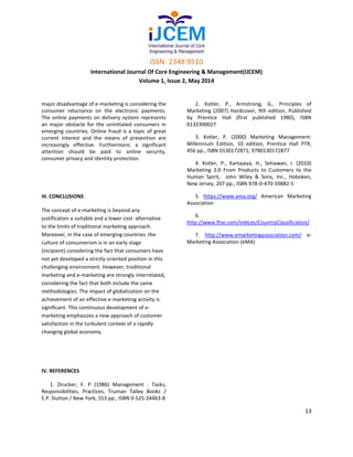ISSN: 2348 9510
International Journal Of Core Engineering & Management(IJCEM)
Volume 1, Issue 2, May 2014
13
major disadvantage of e-marketing is considering the
consumer reluctance on the electronic payments.
The online payments on delivery system represents
an major obstacle for the uninitiated consumers in
emerging countries. Online fraud is a topic of great
current interest and the means of prevention are
increasingly effective. Furthermore, a significant
attention should be paid to online security,
consumer privacy and identity protection.
III. CONCLUSIONS
The concept of e-marketing is beyond any
justification a suitable and a lower cost alternative
to the limits of traditional marketing approach.
Moreover, in the case of emerging countries the
culture of consumerism is in an early stage
(incipient) considering the fact that consumers have
not yet developed a strictly oriented position in this
challenging environment. However, traditional
marketing and e-marketing are strongly interrelated,
considering the fact that both include the same
methodologies. The impact of globalization on the
achievement of an effective e-marketing activity is
significant. This continuous development of e-
marketing emphasizes a new approach of customer
satisfaction in the turbulent context of a rapidly
changing global economy.
IV. REFERENCES
1. Drucker, F. P (1986) Management : Tasks,
Responsibilities, Practices, Truman Talley Books /
E.P. Dutton / New York, 553 pp., ISBN 0-525-24463-8
2. Kotler, P., Armstrong, G., Principles of
Marketing (2007) Hardcover, 9th edition, Published
by Prentice Hall (first published 1980), ISBN
0132390027
3. Kotler, P. (2000) Marketing Management:
Millennium Edition, 10 edition, Prentice Hall PTR,
456 pp., ISBN 0130172871, 9780130172877
4. Kotler, P., Kartajaya, H., Setiawan, I. (2010)
Marketing 3.0 From Products to Customers to the
Human Spirit, John Wiley & Sons, Inc., Hoboken,
New Jersey, 207 pp., ISBN 978-0-470-59882-5
5. https://www.ama.org/ American Marketing
Association
6.
http://www.ftse.com/Indices/CountryClassification/
7. http://www.emarketingassociation.com/ e-
Marketing Association (eMA)
 