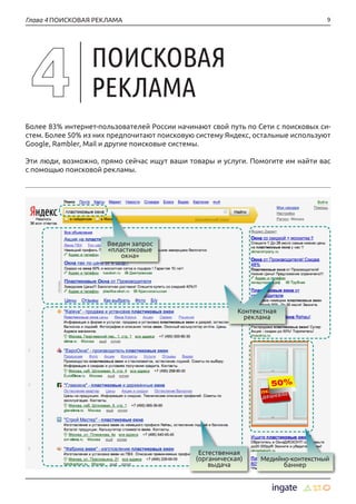 9Глава 4 ПОИСКОВАЯ РЕКЛАМА
Более 83% интернет-пользователей России начинают свой путь по Сети с поисковых си-
стем. Более 50% из них предпочитают поисковую систему Яндекс, остальные используют
Google, Rambler, Mail и другие поисковые системы.
Эти люди, возможно, прямо сейчас ищут ваши товары и услуги. Помогите им найти вас
с помощью поисковой рекламы.
ПОИСКОВАЯ
РЕКЛАМА
Введен запрос
«пластиковые
окна»
Естественная
(органическая)
выдача
Медийно-контекстный
баннер
Контекстная
реклама
 