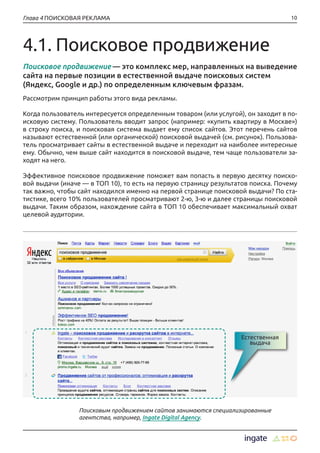 10Глава 4 ПОИСКОВАЯ РЕКЛАМА
4.1. Поисковое продвижение
Поисковое продвижение — это комплекс мер, направленных на выведение
сайта на первые позиции в естественной выдаче поисковых систем
(Яндекс, Google и др.) по определенным ключевым фразам.
Рассмотрим принцип работы этого вида рекламы.
Когда пользователь интересуется определенным товаром (или услугой), он заходит в по-
исковую систему. Пользователь вводит запрос (например: «купить квартиру в Москве»)
в строку поиска, и поисковая система выдает ему список сайтов. Этот перечень сайтов
называют естественной (или органической) поисковой выдачей (см. рисунок). Пользова-
тель просматривает сайты в естественной выдаче и переходит на наиболее интересные
ему. Обычно, чем выше сайт находится в поисковой выдаче, тем чаще пользователи за-
ходят на него.
Эффективное поисковое продвижение поможет вам попасть в первую десятку поиско-
вой выдачи (иначе — в ТОП 10), то есть на первую страницу результатов поиска. Почему
так важно, чтобы сайт находился именно на первой странице поисковой выдачи? По ста-
тистике, всего 10% пользователей просматривают 2-ю, 3-ю и далее страницы поисковой
выдачи. Таким образом, нахождение сайта в ТОП 10 обеспечивает максимальный охват
целевой аудитории.
Естественная
выдача
Поисковым продвижением сайтов занимаются специализированные
агентства, например, Ingate Digital Agency.
 