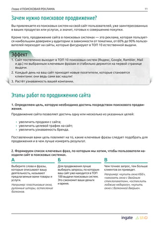 11Глава 4 ПОИСКОВАЯ РЕКЛАМА
Зачем нужно поисковое продвижение?
Вы привлекаете из поисковых систем на свой сайт пользователей, уже заинтересованных
в ваших продуктах или услугах, а значит, готовых к совершению покупки.
Кроме того, продвижение сайта в поисковых системах — это реклама, которая пользует-
ся наибольшим доверием у аудитории: в зависимости от тематики, от 60% до 90% пользо-
вателей переходят на сайты, которые фигурируют в ТОП 10 естественной выдачи.
Эффект
1.	Сайт постепенно выходит в ТОП 10 поисковых систем (Яндекс, Google, Rambler, Mail
и др.) по выбранным ключевым фразам и стабильно держится на первой странице
выдачи.
2.	Каждый день на ваш сайт приходят новые посетители, которые становятся
клиентами: они ведь сами вас нашли!
3.	Растёт узнаваемость вашей компании.
Этапы работ по продвижению сайта
1. Определяем цель, которую необходимо достичь посредством поискового продви-
жения.
Продвижение сайта позволяет достичь одну или несколько из указанных целей:
›› увеличить продажи с сайта;
›› увеличить целевой трафик на сайт;
›› увеличить узнаваемость бренда.
Поставленная вами цель повлияет на то, какие ключевые фразы следует подобрать для
продвижения и в чем лучше измерять результат.
2. Формируем список ключевых фраз, по которым мы хотим, чтобы пользователи на-
ходили сайт в поисковых системах.
А
Выберите слова и фразы,
которые описывают вашу
деятельность, называют
предлагаемые вами товары и
услуги.
Например: пластиковые окна,
рулонные шторы, остекление
балконов.
В
Чем точнее запрос, тем больше
клиентов он приведет.
Например: «купить окна КБЕ»,
«заказать окна с двойным
стеклопакетом», «остеклить
лоджию недорого», «купить
окно с балконной дверью».
Б
Для продвижения лучше
выбирать запросы, по которым
ваш сайт уже находится в ТОП
100 выдачи поисковых систем.
Это сэкономит ваши деньги
и время.
 