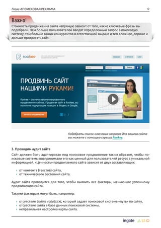 12Глава 4 ПОИСКОВАЯ РЕКЛАМА
Важно!
Стоимость продвижения сайта напрямую зависит от того, какие ключевые фразы вы
подобрали. Чем больше пользователей вводят определенный запрос в поисковую
систему, тем больше ваших конкурентов в естественной выдаче и тем сложнее, дороже и
дольше продвигать сайт.
3. Проводим аудит сайта
Сайт должен быть адаптирован под поисковое продвижение таким образом, чтобы по-
исковые системы воспринимали его как ценный для пользователей ресурс с уникальной
информацией. «Ценность» продвигаемого сайта зависит от двух составляющих:
›› от контента (текстов) сайта,
›› от технического состояния сайта.
Аудит сайта проводится для того, чтобы выявить все факторы, мешающие успешному
продвижению сайта.
Такими факторам могут быть, например:
›› отсутствие файла robots.txt, который задает поисковой системе «путь» по сайту,
›› отсутствие сайта в базе данных поисковой системы,
›› неправильная настройка карты сайта.
Подобрать список ключевых запросов для вашего сайта
вы можете с помощью сервиса Rookee.
 