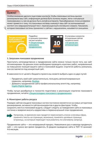 14Глава 4 ПОИСКОВАЯ РЕКЛАМА
Важно!
Особое внимание уделите подготовке контента. Чтобы поисковые системы высоко
ранжировали ваш сайт, информация должна быть полезна людям, легко считываться
поисковиками и у нее не должно быть копий в интернете. Пренебрежение этими условиями
может привести к тому, что поисковые системы «накажут» ваш сайт за скопированный
контент или невразумительный текст, перенасыщенный ключевыми словами. Наказания,
которые поисковые системы применяют к сайтам с нарушениями, называются санкциями.
5. Запускаем поисковое продвижение
Приступать непосредственно к продвижению сайта можно только после того, как сайт
оптимизирован. На данном этапе необходимо проводить комплекс работ, направленный
на повышение позиций вашего сайта в поисковой выдаче. Стратегия работы уникальна,
она составляется под конкретный сайт.
В зависимости от целей и бюджета проекта вы можете выбрать один из двух путей:
›› Продвигать свой сайт самостоятельно, пользуясь автоматизированным
сервисом, например, Rookee.
›› Доверить продвижение сайта профессиональному агентству, например,
Ingate Digital Agency.
Чтобы лучше разобраться в тонкостях подготовки и реализации стратегии поискового
продвижения, читайте «Энциклопедию поискового продвижения».
6. Мониторинг работы ресурса
Порядок сайтов в выдаче поисковых систем постоянно меняется из-за новых алгоритмов
ранжирования, активности сайтов-конкурентов и других факторов. Чтобы
сохранить место в поисковой выдаче, следует следить за поведением сайта в поисковых
системах и вовремя вносить коррективы в первоначальный план продвижения.
Например, со временем вам придется пересмотреть список ключевых фраз,
поменять тексты на страницах, возможно, поменять целевые страницы
(страницы, на которые переходит пользователь по ключевому запросу).
Продвижение сайта — это непрерывный процесс. Невозможно раз и навсегда продвинуть
сайт — его нужно все время продвигать. В среднем выведение сайта в ТОП 10 занимает
4-6 месяцев.
Подробно
о санкциях поисковых
систем читайте
в «Энциклопедии
поискового
продвижения»
О ключевых моментах
оптимизации сайтов
читайте в книге
«10 грехов seo-
оптимизатора»
 